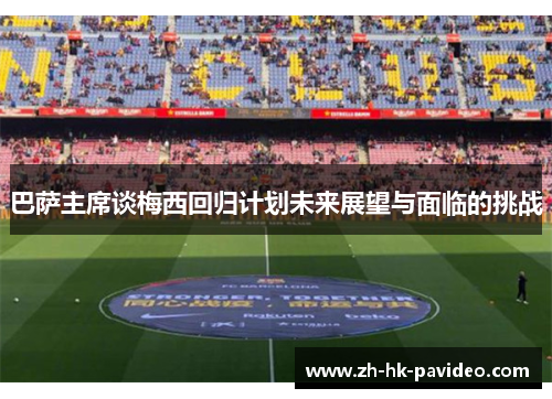 巴萨主席谈梅西回归计划未来展望与面临的挑战