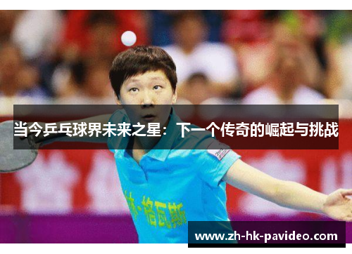 当今乒乓球界未来之星：下一个传奇的崛起与挑战