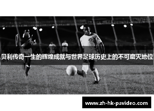 贝利传奇一生的辉煌成就与世界足球历史上的不可磨灭地位