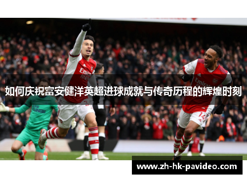 如何庆祝富安健洋英超进球成就与传奇历程的辉煌时刻