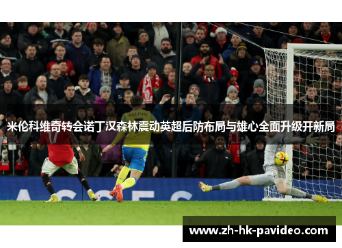米伦科维奇转会诺丁汉森林震动英超后防布局与雄心全面升级开新局