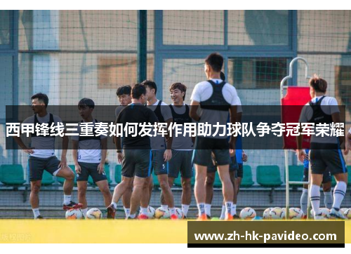 西甲锋线三重奏如何发挥作用助力球队争夺冠军荣耀